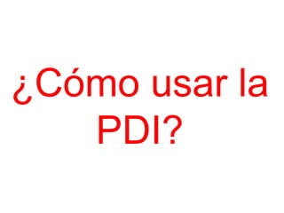 ¿Cómo usar la
   PDI?
 
