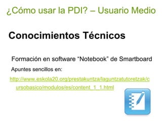 ¿Cómo usar la PDI? – Usuario Medio

Conocimientos Técnicos

 Formación en software “Notebook” de Smartboard
 Apuntes sencillos en:
http://www.eskola20.org/prestakuntza/laguntzatutoretzak/c
  ursobasico/modulos/es/content_1_1.html
 