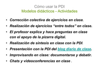 Cómo usar la PDI
         Modelos didácticos - Actividades

• Corrección colectiva de ejercicios en clase.
• Realización de ejercicios “entre todos” en clase.
• El profesor explica y hace preguntas en clase
  con el apoyo de la pizarra digital.
• Realización de síntesis en clase con la PDI.
• Presentación con la PDI del blog diario de clase.
• Improvisando en clase: documentarse y debatir.
• Chats y videoconferencias en clase .
 