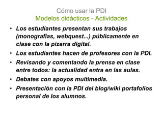 Cómo usar la PDI
         Modelos didácticos - Actividades
• Los estudiantes presentan sus trabajos
  (monografías, webquest...) públicamente en
  clase con la pizarra digital.
• Los estudiantes hacen de profesores con la PDI.
• Revisando y comentando la prensa en clase
  entre todos: la actualidad entra en las aulas.
• Debates con apoyos multimedia.
• Presentación con la PDI del blog/wiki portafolios
  personal de los alumnos.
 