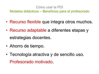 Cómo usar la PDI
 Modelos didácticos – Beneficios para el profesorado


• Recurso flexible que integra otros muchos.
• Recurso adaptable a diferentes etapas y
 estrategias docentes.
• Ahorro de tiempo.
• Tecnología atractiva y de sencillo uso.
 Profesorado motivado.
 