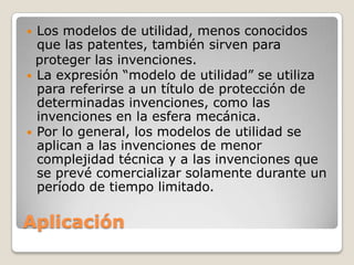 Aplicación
 Los modelos de utilidad, menos conocidos
que las patentes, también sirven para
proteger las invenciones.
 La expresión “modelo de utilidad” se utiliza
para referirse a un título de protección de
determinadas invenciones, como las
invenciones en la esfera mecánica.
 Por lo general, los modelos de utilidad se
aplican a las invenciones de menor
complejidad técnica y a las invenciones que
se prevé comercializar solamente durante un
período de tiempo limitado.
 