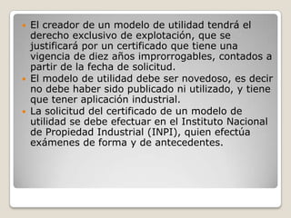 El creador de un modelo de utilidad tendrá el
derecho exclusivo de explotación, que se
justificará por un certificado que tiene una
vigencia de diez años improrrogables, contados a
partir de la fecha de solicitud.
 El modelo de utilidad debe ser novedoso, es decir
no debe haber sido publicado ni utilizado, y tiene
que tener aplicación industrial.
 La solicitud del certificado de un modelo de
utilidad se debe efectuar en el Instituto Nacional
de Propiedad Industrial (INPI), quien efectúa
exámenes de forma y de antecedentes.
 