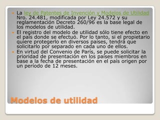 Modelos de utilidad
 La ley de Patentes de Invención y Modelos de Utilidad
Nro. 24.481, modificada por Ley 24.572 y su
reglamentación Decreto 260/96 es la base legal de
los modelos de utilidad.
 El registro del modelo de utilidad sólo tiene efecto en
el país donde se efectuó. Por lo tanto, si el propietario
quiere protegerlo en diversos países, tendrá que
solicitarlo por separado en cada uno de ellos.
 En virtud del Convenio de París, se puede solicitar la
prioridad de presentación en los países miembros en
base a la fecha de presentación en el país origen por
un período de 12 meses.
 