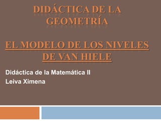 DIDÁCTICA DE LA
           GEOMETRÍA

EL MODELO DE LOS NIVELES
      DE VAN HIELE
Didáctica de la Matemática II
Leiva Ximena
 
