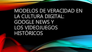 MODELOS DE VERACIDAD EN
LA CULTURA DIGITAL:
GOOGLE NEWS Y
LOS VIDEOJUEGOS
HISTÓRICOS
 