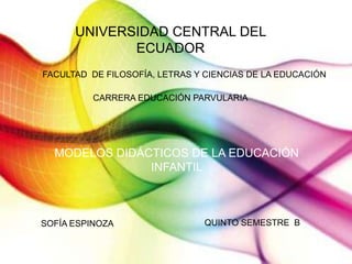 UNIVERSIDAD CENTRAL DEL
ECUADOR
FACULTAD DE FILOSOFÍA, LETRAS Y CIENCIAS DE LA EDUCACIÓN
CARRERA EDUCACIÓN PARVULARIA
MODELOS DIDÁCTICOS DE LA EDUCACIÓN
INFANTIL
SOFÍA ESPINOZA QUINTO SEMESTRE B
 