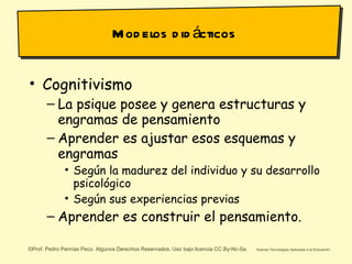 Modelos didácticos Cognitivismo La psique posee y genera estructuras y engramas de pensamiento Aprender es ajustar esos esquemas y engramas Según la madurez del individuo y su desarrollo psicológico Según sus experiencias previas Aprender es construir el pensamiento. 