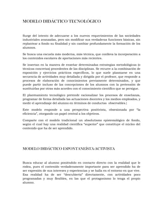 MODELO DIDÁCTICO TECNOLÓGICO
Surge del intento de adecuarse a los nuevos requerimientos de las sociedades
industriales avanzadas, pero sin modificar sus verdaderas funciones básicas, sin
replantear a fondo su finalidad y sin cambiar profundamente la formación de los
alumnos.
Se busca una escuela más moderna, más técnica, que conlleva la incorporación a
los contenidos escolares de aportaciones más recientes.
Se insertan en la manera de enseñar determinadas estrategias metodológicas (o
técnicas concretas) procedentes de las disciplinas. Se recurre a la combinación de
exposición y ejercicios prácticos específicos, lo que suele plasmarse en una
secuencia de actividades muy detallada y dirigida por el profesor, que responde a
procesos de elaboración de conocimientos previamente determinados, y que
puede partir incluso de las concepciones de los alumnos con la pretensión de
sustituirlas por otras más acordes con el conocimiento científico que se persigue.
El planteamiento tecnológico pretende racionalizar los procesos de enseñanza,
programar de forma detallada las actuaciones docentes y los medios empleados, y
medir el aprendizaje del alumno en términos de conductas observables.}
Este modelo responde a una perspectiva positivista, obsesionada por “la
eficiencia”, otorgando un papel central a los objetivos.
Comparte con el modelo tradicional un absolutismo epistemológico de fondo,
según el cual hay una realidad científica “superior” que constituye el núcleo del
contenido que ha de ser aprendido.
MODELO DIDÁCTICO ESPONTANEÍSTA-ACTIVISTA
Busca educar al alumno poniéndolo en contacto directo con la realidad que le
rodea, pues el contenido verdaderamente importante para ser aprendido ha de
ser expresión de sus intereses y experiencias y se halla en el entorno en que vive.
Esa realidad ha de ser “descubierta” directamente, con actividades poco
programadas y muy flexibles, en las que el protagonismo lo tenga el propio
alumno.
 