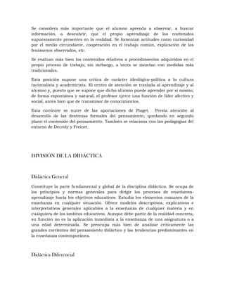 Se considera más importante que el alumno aprenda a observar, a buscar
información, a descubrir, que el propio aprendizaje de los contenidos
supuestamente presentes en la realidad. Se fomentan actitudes como curiosidad
por el medio circundante, cooperación en el trabajo común, explicación de los
fenómenos observados, etc.
Se evalúan más bien los contenidos relativos a procedimientos adquiridos en el
propio proceso de trabajo; sin mebargo, a veces se mezclan con medidas más
tradicionales.
Esta posición supone una crítica de carácter ideológico-política a la cultura
racionalista y academicista. El centro de atención se traslada al aprendizaje y al
alumno y, puesto que se supone que dicho alumno puede aprender por sí mismo,
de forma espontánea y natural, el profesor ejerce una función de líder afectivo y
social, antes bien que de transmisor de conocimientos.
Esta corriente se nutre de las aportaciones de Piaget. Presta atención al
desarrollo de las destrezas formales del pensamiento, quedando en segundo
plano el contenido del pensamiento. También se relaciona con las pedagogías del
entorno de Decroly y Freinet.
DIVISIÓN DE LA DIDÁCTICA
Didáctica General
Constituye la parte fundamental y global de la disciplina didáctica. Se ocupa de
los principios y normas generales para dirigir los procesos de enseñanza-
aprendizaje hacia los objetivos educativos. Estudia los elementos comunes de la
enseñanza en cualquier situación. Ofrece modelos descriptivos, explicativos e
interpretativos generales aplicables a la enseñanza de cualquier materia y en
cualquiera de los ámbitos educativos. Aunque debe partir de la realidad concreta,
su función no es la aplicación inmediata a la enseñanza de una asignatura o a
una edad determinada. Se preocupa más bien de analizar críticamente las
grandes corrientes del pensamiento didáctico y las tendencias predominantes en
la enseñanza contemporánea.
Didáctica Diferencial
 