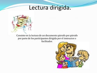 Lectura dirigida.



Consiste en la lectura de un documento párrafo por párrafo
 por parte de los participantes dirigida por el instructor o
                         facilitador.
 