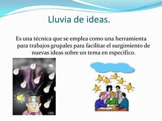 Lluvia de ideas.
Es una técnica que se emplea como una herramienta
para trabajos grupales para facilitar el surgimiento de
      nuevas ideas sobre un tema en especifico.
 