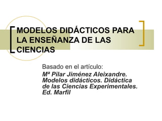 MODELOS DIDÁCTICOS PARA 
LA ENSEÑANZA DE LAS 
CIENCIAS 
Basado en el artículo: 
Mª Pilar Jiménez Aleixandre. 
Modelos didácticos. Didáctica 
de las Ciencias Experimentales. 
Ed. Marfil 
 