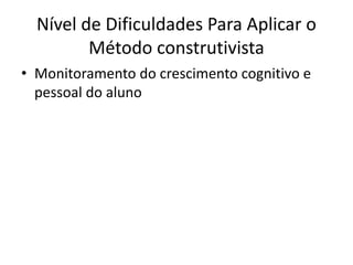 Nível de Dificuldades Para Aplicar o 
Método construtivista 
• Monitoramento do crescimento cognitivo e 
pessoal do aluno 
 