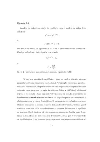 Ejemplo 5.6
(modelo de ricker) un estado de equilibrio para el modelo de ricker debe
satisfacer
∗

x∗ = bx∗ e(−cx ) ,
o
∗

x∗ (1be(−cx ) ) = 0
Por tanto un estado de equilibrio es x∗ = 0, el cual corresponde a extinci´n.
o
Conﬁgurando el otro factor igual a cero nos da:
∗

be(−cx ) = 1,
o
x∗ =

ln b
.
c

Si b > 1 , obtenemos un positivo, poblaci´n de equilibrio viable.
o

Si hay una soluci´n de equilibrio x∗ para un modelo discreto, siempre
o
preguntar sobre su permanencia o estabilidad. Por ejemplo, suponemos que el sistema esta en equilibrio y lo perturbamos con una pequea cantidad(perturbaciones
naturales est´n presentes en todos los sistemas f´
a
ısicos y biol´gicos). el sistema
o
regresa a ese estado o hace algo m´s? Decimos que un estado de equilibrio es
a
localmente asint´ticamente estable si las peque˜as perturbaciones decaen y
o
n
el sistema regresa al estado de equilibrio. Si las peque˜as perturbaciones de equin
librio no causan que el sistema se desv´ demasiado del equilibrio, decimos que el
ıe
equilibrio es estable. Si la perturbaci´n crece, entonces decimos que el equilibrio
o
es inestable. En el siguiente p´rrafo, usamos un argumento familiar para detera
minar la estabilidad de una poblaci´n de equilibrio. Dejar que x∗ sea un estado
o
de equilibrio para (5.8), y asumir que y0 representa una peque˜a desviaci´n de x∗
n
o
14

 