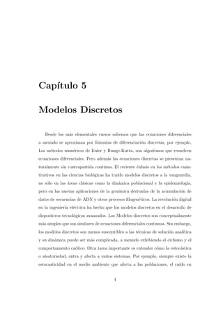 Cap´
ıtulo 5
Modelos Discretos
Desde los m´s elementales cursos sabemos que las ecuaciones diferenciales
a
a menudo se aproximan por f´rmulas de diferenciaci´n discretas, por ejemplo,
o
o
Los m´todos num´ricos de Euler y Runge-Kutta, son algoritmos que resuelven
e
e
ecuaciones diferenciales. Pero adem´s las ecuaciones discretas se presentan naa
turalmente sin contrapartida continua. El reciente ´nfasis en los m´todos cuane
e
titativos en las ciencias biol´gicas ha tra´ modelos discretos a la vanguardia,
o
ıdo
no s´lo en las ´reas cl´sicas como la din´mica poblacional y la epidemiolog´
o
a
a
a
ıa,
pero en las nuevas aplicaciones de la gen´mica derivadas de la acumulaci´n de
o
o
datos de secuencias de ADN y otros procesos ﬁlogen´ticos. La revoluci´n digital
e
o
en la ingenier´ el´ctrica ha hecho que los modelos discretos en el desarrollo de
ıa e
dispositivos tecnol´gicos avanzados. Los Modelos discretos son conceptualmente
o
m´s simples que sus similares de ecuaciones diferenciales continuas. Sin embargo,
a
los modelos discretos son menos susceptibles a las t´cnicas de soluci´n anal´
e
o
ıtica
y su din´mica puede ser m´s complicada, a menudo exhibiendo el ciclismo y el
a
a
comportamiento ca´tico. Otra tarea importante es entender c´mo la estoc´stica
o
o
a
o aleatoriedad, entra y afecta a varios sistemas. Por ejemplo, siempre existe la
estocasticidad en el medio ambiente que afecta a las poblaciones, el ru´ en
ıdo
4

 