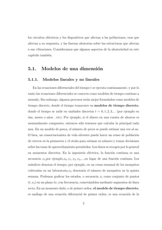 los circuitos el´ctricos y los dispositivos que afectan a las poblaciones, esos que
e
afectan a su respuesta, y las fuerzas aleatorias sobre las estructuras que afectan
a sus vibraciones. Consideramos que algunos aspectos de la aleatoriedad en este
cap´
ıtulo tambi´n.
e

5.1.
5.1.1.

Modelos de una dimensi´n
o
Modelos lineales y no lineales

En las ecuaciones diferenciales del tiempo t se ejecuta continuamente, y por lo
tanto las ecuaciones diferenciales se conocen como modelos de tiempo continuo a
menudo. Sin embargo, algunos procesos est´n mejor formulados como modelos de
a
tiempo discreto, donde el tiempo transcurre en modelos de tiempo discreto,
donde el tiempo se mide en unidades discretas t = 0, 1, 2, 3,... (por ejemplo en
das, meses o a˜os , etc). Por ejemplo, si el dinero en una cuenta de ahorros es
n
mensualmente compuesto, entonces s´lo tenemos que calcular la principal cada
o
mes. En un modelo de pesca, el n´mero de peces se puede estimar una vez al ao.
u
O bien, un conservacionista de vida silvestre puede hacer un censo de poblaci´n
o
de ciervos en la primavera y el oto˜o para estimar su n´mero y tomar decisiones
n
u
sobre las tasas de aprovechamiento permitidos. Los datos se recogen por lo general
en momentos discretos. En la ingenier´ el´ctrica, la funci´n continua es una
ıa e
o
secuencia xt ,por ejemplo,x0 , x1 , x2 , x3 ,...,en lugar de una funci´n continua. Los
o
su´
ındices denotan el tiempo, por ejemplo, en un censo semanal de los mosquitos
cultivadas en un laboratorio,x5 denotar´ el n´mero de mosquitos en la quinta
ıa
u
semana. Podemos graﬁcar los estados, o secuencia xt como conjunto de puntos
(t, xt ) en un plano tx, con frecuencia, conect´ndolos mediante segmentos de l´
a
ınea
recta. En un momento dado, o de primer orden, el modelo de tiempo discreto,
es an´logo de una ecuaci´n diferencial de primer orden, es una ecuaci´n de la
a
o
o
5

 