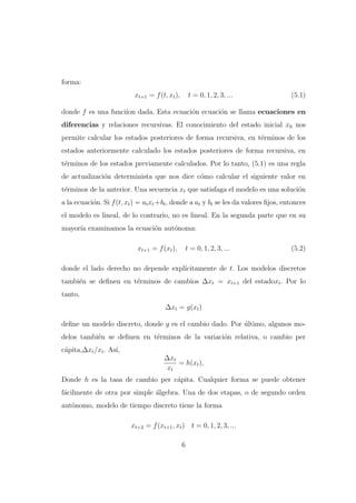 forma:
xt+1 = f (t, xt ),

t = 0, 1, 2, 3, ...

(5.1)

donde f es una funci´ dada. Esta ecuaci´n ecuaci´n se llama ecuaciones en
ıon
o
o
diferencias y relaciones recursivas. El conocimiento del estado inicial x0 nos
permite calcular los estados posteriores de forma recursiva, en t´rminos de los
e
estados anteriormente calculado los estados posteriores de forma recursiva, en
t´rminos de los estados previamente calculados. Por lo tanto, (5.1) es una regla
e
de actualizaci´n determinista que nos dice c´mo calcular el siguiente valor en
o
o
t´rminos de la anterior. Una secuencia xt que satisfaga el modelo es una soluci´n
e
o
a la ecuaci´n. Si f (t, xt ) = at xt +bt , donde a at y bt se les da valores ﬁjos, entonces
o
el modelo es lineal, de lo contrario, no es lineal. En la segunda parte que en su
mayor´ examinamos la ecuaci´n aut´noma:
ıa
o
o
xt+1 = f (xt ),

t = 0, 1, 2, 3, ...

(5.2)

donde el lado derecho no depende expl´
ıcitamente de t. Los modelos discretos
tambi´n se deﬁnen en t´rminos de cambios ∆xt = xt+1 del estadoxt . Por lo
e
e
tanto,
∆xt = g(xt )
deﬁne un modelo discreto, donde g es el cambio dado. Por ultimo, algunos mo´
delos tambi´n se deﬁnen en t´rminos de la variaci´n relativa, o cambio per
e
e
o
c´pita,∆xt /xt . As´
a
ı,
∆xt
= h(xt ),
xt
Donde h es la tasa de cambio per c´pita. Cualquier forma se puede obtener
a
f´cilmente de otra por simple ´lgebra. Una de dos etapas, o de segundo orden
a
a
aut´nomo, modelo de tiempo discreto tiene la forma
o
xt+2 = f (xt+1 , xt ) t = 0, 1, 2, 3, ...
6

 