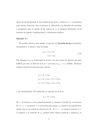 ahora un estado depende de dos estados de proceder, y ambos x0 y x1 se requieren
para iniciar el proceso. Las ecuaciones en diferencias son f´rmulas de recursi´n
o
o
y programas para el c´lculo de los valores de xt se integran f´cilmente en los
a
a
sistemas de algebra computacional y calculadoras gr´ﬁcas.
´
a
Ejemplo 5.1
El modelo discreto m´s simple, el proceso de Growth-decay(crecimientoa
decaimiento), es lineal y tiene la forma
xt+1 = xt + rxt

(5.3)

= (1 + r)xt
Por ejemplo, si xt es el principal en el mes t en una cuenta de ahorros que gana
0,003 % por mes, el director de la (t + 1)st mes es xt+1 = xt + 0,003xt . Podemos
realizar sucesivas iteraciones para obtener

x1 = (1 + r)x0
x2 = (1 + r)x1 = (1 + r)2 x0
x3 = (1 + r)x2 = (1 + r)3 x0
.
.
.
y as´ sucesivamente. Por inducci´n, la soluci´n de (5.3) es
ı
o
o
xt = (1 + r)t x0
Si r > 0 entonces xt crece geom´tricamente y tenemos el modelo de crecimiento.
e
Si −1 < r < 0 entonces 1+r es una fracci´n propia y xt tiende a cero geom´tricao
e
mente; esto es un modelo de decaimiento. Si −2 < r < −1, entonces el factor 1+r
es negativo y la soluci´n de xt , oscilar´ entre valores positivos y negativos, ya
o
a

7

 
