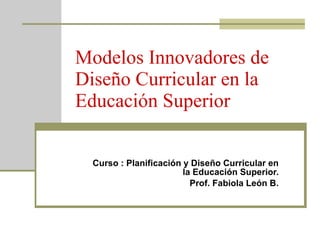 Modelos Innovadores de Diseño Curricular en la Educación Superior Curso : Planificación y Diseño Curricular en la Educación Superior. Prof. Fabiola León B. 