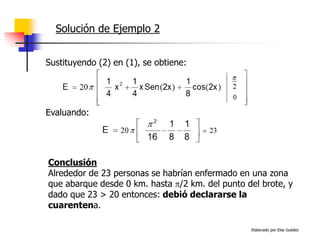 Elaborado por Elsa Guédez
Solución de Ejemplo 2
Evaluando:
Sustituyendo (2) en (1), se obtiene:
Conclusión
Alrededor de 23 personas se habrían enfermado en una zona
que abarque desde 0 km. hasta /2 km. del punto del brote, y
dado que 23 > 20 entonces: debió declararse la
cuarentena.
 