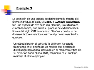 Elaborado por Elsa Guédez
Ejemplo 3
La extinción de una especie se define como la muerte del
último individuo de ésta. El Dodo, o Raphus cucullatus,
fue una especie de ave de la isla Mauricio, isla situada en
el océano Índico, que sufrió el proceso de extinción hacia
finales del siglo XVII en apenas 100 años y producto de
diversos factores relacionados con el proceso colonizador
europeo.
Un especialista en el tema de la extinción ha estado
trabajando en el diseño de un modelo que describa la
distribución poblacional del Dodo en el momento crítico de
su extinción hacia el año 1681, momento en el cual fue
avistado el último ejemplar.
 