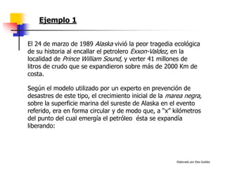 Elaborado por Elsa Guédez
Ejemplo 1
El 24 de marzo de 1989 Alaska vivió la peor tragedia ecológica
de su historia al encallar el petrolero Exxon-Valdez, en la
localidad de Prince William Sound, y verter 41 millones de
litros de crudo que se expandieron sobre más de 2000 Km de
costa.
Según el modelo utilizado por un experto en prevención de
desastres de este tipo, el crecimiento inicial de la marea negra,
sobre la superficie marina del sureste de Alaska en el evento
referido, era en forma circular y de modo que, a “x” kilómetros
del punto del cual emergía el petróleo ésta se expandía
liberando:
 