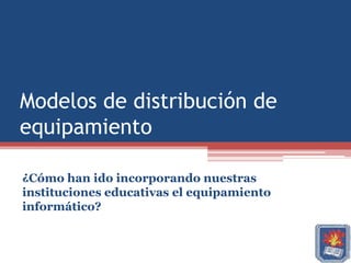 Modelos de distribución de
equipamiento

¿Cómo han ido incorporando nuestras
instituciones educativas el equipamiento
informático?
 