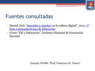 Fuentes consultadas
• Dussel, Inés “Aprender y enseñar en la cultura digital”, 2011, 7º
  Foro Latinoamericano de Educación
• Curso “TIC y Educación”. Instituto Nacional de Formación
  Docente




                   Escuela T9-006 “Prof. Francisco H. Tolosa”
 
