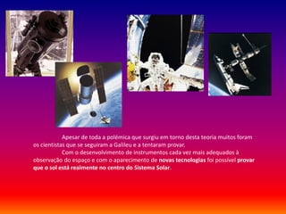 Apesar de toda a polémica que surgiu em torno desta teoria muitos foram
os cientistas que se seguiram a Galileu e a tentaram provar.
            Com o desenvolvimento de instrumentos cada vez mais adequados à
observação do espaço e com o aparecimento de novas tecnologias foi possível provar
que o sol está realmente no centro do Sistema Solar.
 