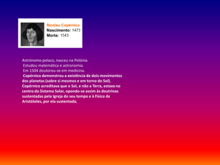 Astrónomo polaco, nasceu na Polónia.
 Estudou matemática e astronomia.
 Em 1504 doutorou-se em medicina.
 Copérnico demonstrou a existência de dois movimentos
dos planetas (sobre si mesmos e em torno do Sol).
Copérnico acreditava que o Sol, e não a Terra, estava no
centro do Sistema Solar, opondo-se assim às doutrinas
sustentadas pela Igreja do seu tempo e à Física de
Aristóteles, por ela sustentada.
 