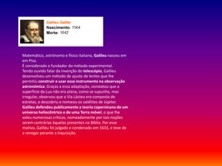 Matemático, astrónomo e físico italiano, Galileu nasceu em
em Pisa.
É considerado o fundador do método experimental.
Tendo ouvido falar da invenção do telescópio, Galileu
desenvolveu um método de ajuste de lentes que lhe
permitiu construir e usar esse instrumento na observação
astronómica. Graças a essa adaptação, constatou que a
superfície da Lua não era plana, como se supunha, mas
irregular, observou que a Via Láctea era composta de
estrelas, e descobriu e nomeou os satélites de Júpiter.
Galileu defendeu publicamente a teoria copernicana de um
universo heliocêntrico e de uma Terra móvel, o que lhe
valeu numerosas críticas, nomeadamente por tais noções
serem contrárias àquelas presentes na Bíblia. Por esse
motivo, Galileu foi julgado e condenado em 1633, e teve de
a renegar perante a Inquisição.
 