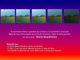 O movimento diário e aparente do sol levou a humanidade à conclusão
  lógica de que a Terra estava no centro do Universo e todos os astros giravam
                   em torno dela – Teoria Geocêntrica


Defendia que:
A Terra estava imóvel no centro do Universo
O Sol, a Lua e os outros planetas giravam à volta da Terra.
As estrelas localizavam-se numa esfera que envolvia este conjunto.
 
