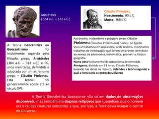 Aristóteles
                      ( 384 a.C. – 322 a.C.)




                                               Astrónomo, matemático e geógrafo grego, Cláudio
                                               Ptolomeu (Claudius Ptolemaeus) nasceu no Egipto.
A Teoria Geocêntrica ou
                                               Viveu e trabalhou em Alexandria, onde realizou importantes
Geocentrismo             foi                   trabalhos de investigação que deram um grande contributo
inicialmente sugerida pelo                     ao avanço da astronomia, matemática, geometria, física e
filósofo grego, Aristóteles                    geografia.
(384 a.C. – 322 a.C.) e foi,                   Numa obra fundamental da Astronomia denominada
                                               Almagesto, dividida em 13 livros, Cláudio Ptolomeu,
anos mais tarde, defendida e
                                               baseado nas ideias de Hiparco, defendeu a teoria segundo a
adoptada por um astrónomo                      qual a Terra seria o centro do Universo
grego – Cláudio Ptolomeu.
Esta        teoria       foi
genericamente aceite até ao
século XVI.

                A Teoria Geocêntrica baseava-se não só em dados de observações
     disponíveis, mas também em dogmas religiosos que supunham que o homem
     era o rei das criaturas existentes e que, por isso, a Terra devia ocupar o centro
     do Universo.
 