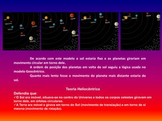De acordo com este modelo o sol estaria fixo e os planetas girariam em
movimento circular em torno dele.
         A ordem de posição dos planetas em volta do sol seguiu a lógica usada no
modelo Geocêntrico.
         Quanto mais lento fosse o movimento do planeta mais distante estaria do
sol.

                                 Teoria Heliocêntrica
Defendia que:
O Sol era imóvel, situava-se no centro do Universo e todos os corpos celestes giravam em
torno dele, em órbitas circulares.
A Terra era móvel e girava em torno do Sol (movimento de translação) e em torno de si
mesma (movimento de rotação).
 