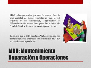 MRO: Mantenimiento
Reparación y Operaciones
MRO es la capacidad de gestionar de manera eficaz la
gran cantidad de piezas repartidas en toda la red
logística y de distribución, segmentando y
diferenciando de manera inteligente las políticas de
Nivel de Stock y Servicio para cada tipo de piezas
Lo mismo que la ERP basada en Web, excepto que los
bienes y servicios ordenados son suministros de MRO
no relacionados a productos
 