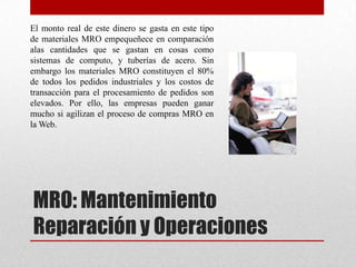 MRO: Mantenimiento
Reparación y Operaciones
El monto real de este dinero se gasta en este tipo
de materiales MRO empequeñece en comparación
alas cantidades que se gastan en cosas como
sistemas de computo, y tuberías de acero. Sin
embargo los materiales MRO constituyen el 80%
de todos los pedidos industriales y los costos de
transacción para el procesamiento de pedidos son
elevados. Por ello, las empresas pueden ganar
mucho si agilizan el proceso de compras MRO en
la Web.
 