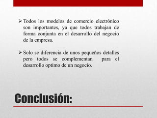 Conclusión:
Todos los modelos de comercio electrónico
son importantes, ya que todos trabajan de
forma conjunta en el desarrollo del negocio
de la empresa.
Solo se diferencia de unos pequeños detalles
pero todos se complementan para el
desarrollo optimo de un negocio.
 