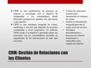 CRM: Gestión de Relaciones con
los Clientes
 CRM es una combinación de procesos de
negocio y tecnología, con el objetivo de
comprender a los consumidores desde
diferentes perspectivas: quiénes son, qué hacen
y qué quieren.
 CRM es una estrategia integrada de ventas,
marketing y servicio que depende de acciones
coordinadas a nivel corporativo. El software
CRM ayuda a la empresa a gestionar mejor sus
relaciones con los consumidores haciendo un
seguimiento de las interacciones de todo tipo
con éstos.
• Utilizar las relaciones
actuales para
incrementar el volumen
de ventas.
• Utilizar la información
integrada para dar el
mejor nivel de servicio.
• Introducir
procedimientos y
procesos de relación
consistentes y
replicables entre
canales de relación.
 