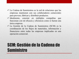 SCM: Gestión de la Cadena de
Suministro
 La Cadena de Suministros es la red de relaciones que las
empresas mantienen con sus colaboradores comerciales
para proveer, fabricar y distribuir productos.
 Idealmente, consiste en múltiples compañías que
funcionan con tal eficacia y eficiencia como si fueran una
única empresa.
 La Gestión de la Cadena de Suministros (SCM) es la
coordinación de los flujos de materiales, información y
financieros entre todas las empresas implicadas en una
operación comercial.
 