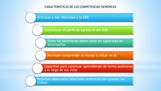 Articulan y dan identidad a la EMS
Constituyen el perfil de egreso de del SNB.
Todos los bachilleres deben estar en capacidad de
desempeñar
Permiten comprender el mundo e influir en él
Capacitan para continuar aprendiendo de forma autónoma
a lo largo de sus vidas
Permiten desarrollar relaciones armónicas con quienes les
rodean.
CARACTERISTICAS DE LAS COMPETENCIAS GENERICAS
 