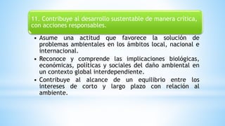 11. Contribuye al desarrollo sustentable de manera crítica,
con acciones responsables.
• Asume una actitud que favorece la solución de
problemas ambientales en los ámbitos local, nacional e
internacional.
• Reconoce y comprende las implicaciones biológicas,
económicas, políticas y sociales del daño ambiental en
un contexto global interdependiente.
• Contribuye al alcance de un equilibrio entre los
intereses de corto y largo plazo con relación al
ambiente.
 