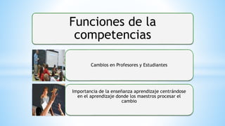 Funciones de la
competencias
Cambios en Profesores y Estudiantes
Importancia de la enseñanza aprendizaje centrándose
en el aprendizaje donde los maestros procesar el
cambio
 
