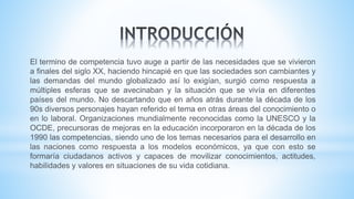 El termino de competencia tuvo auge a partir de las necesidades que se vivieron
a finales del siglo XX, haciendo hincapié en que las sociedades son cambiantes y
las demandas del mundo globalizado así lo exigían, surgió como respuesta a
múltiples esferas que se avecinaban y la situación que se vivía en diferentes
países del mundo. No descartando que en años atrás durante la década de los
90s diversos personajes hayan referido el tema en otras áreas del conocimiento o
en lo laboral. Organizaciones mundialmente reconocidas como la UNESCO y la
OCDE, precursoras de mejoras en la educación incorporaron en la década de los
1990 las competencias, siendo uno de los temas necesarios para el desarrollo en
las naciones como respuesta a los modelos económicos, ya que con esto se
formaría ciudadanos activos y capaces de movilizar conocimientos, actitudes,
habilidades y valores en situaciones de su vida cotidiana.
 