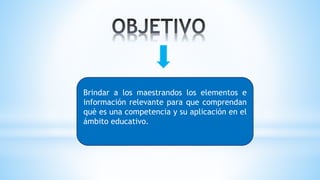 Brindar a los maestrandos los elementos e
información relevante para que comprendan
què es una competencia y su aplicación en el
ámbito educativo.
 