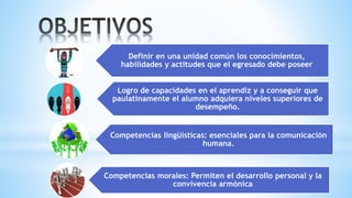 Definir en una unidad común los conocimientos,
habilidades y actitudes que el egresado debe poseer
Logro de capacidades en el aprendiz y a conseguir que
paulatinamente el alumno adquiera niveles superiores de
desempeño.
Competencias lingüísticas: esenciales para la comunicación
humana.
Competencias morales: Permiten el desarrollo personal y la
convivencia armónica
 
