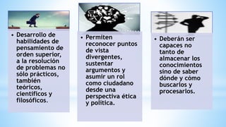 • Desarrollo de
habilidades de
pensamiento de
orden superior,
a la resolución
de problemas no
sólo prácticos,
también
teóricos,
científicos y
filosóficos.
• Permiten
reconocer puntos
de vista
divergentes,
sustentar
argumentos y
asumir un rol
como ciudadano
desde una
perspectiva ética
y política.
• Deberán ser
capaces no
tanto de
almacenar los
conocimientos
sino de saber
dónde y cómo
buscarlos y
procesarlos.
 