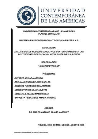 Universidad Contemporánea de las Américas Plantel Zitácuaro
UNIVERSIDAD CONTEMPORÁNEA DE LAS AMÉRICAS
PLANTEL ZITÁCUARO
MAESTRÍA EN PSICOPEDAGOGÍA Y DOCENCIA EN E.M.S. Y S.
ASIGNATURA:
ANÁLISIS DE LOS MODELOS EDUCATIVOS CONTEMPORÁNEOS EN LAS
INSTITUCIONES DE EDUCACIÓN MEDIA SUPERIOR Y SUPERIOR
RECOPILACIÓN
“LAS COMPETENCIAS”
PRESENTAN:
-ALVAREZ ARRIAGA ARTURO
-ARELLANO VAZQUEZ JUAN CARLOS
-SÁNCHEZ FLORES DIEGO ARMANDO
-VENCES VENCES LILIANA IVETTE
-VERGARA BASAVEZ MARIO CESAR
-ZAVALETA HERNANDEZ AMADA ARIADNA
ASESOR:
DR. MARCO ANTONIO ALANÍS MARTINEZ
TOLUCA, EDO. DE MÉX. MÉXICO, AGOSTO 2018
 