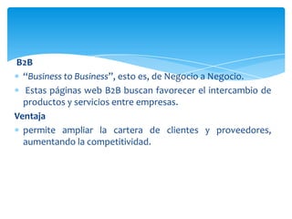 B2B
“Business to Business”, esto es, de Negocio a Negocio.
Estas páginas web B2B buscan favorecer el intercambio de
productos y servicios entre empresas.
Ventaja
permite ampliar la cartera de clientes y proveedores,
aumentando la competitividad.
 