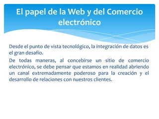 Desde el punto de vista tecnológico, la integración de datos es
el gran desafío.
De todas maneras, al concebirse un sitio de comercio
electrónico, se debe pensar que estamos en realidad abriendo
un canal extremadamente poderoso para la creación y el
desarrollo de relaciones con nuestros clientes.
El papel de la Web y del Comercio
electrónico
 